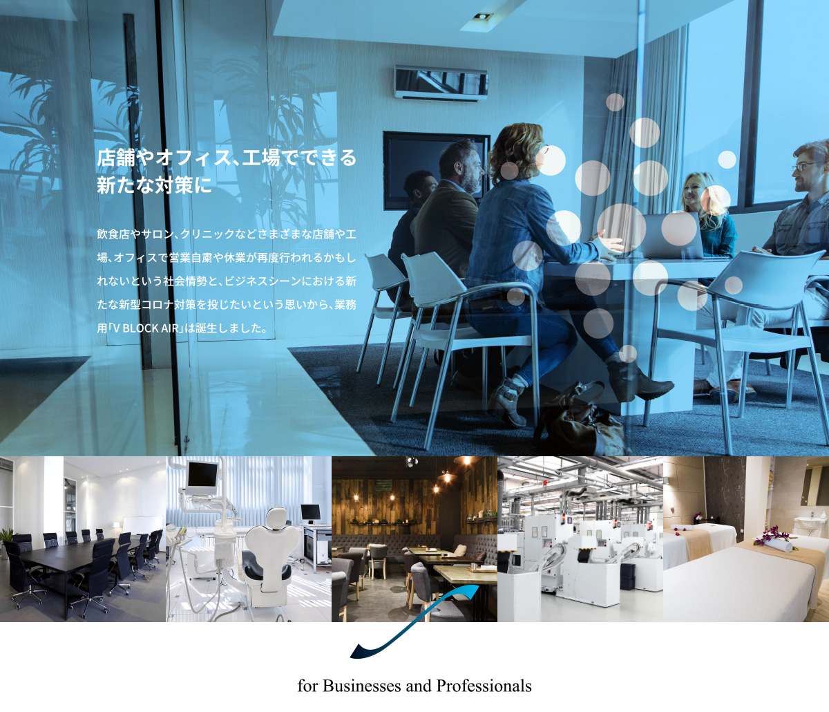店舗やオフィス、工場でできる
新たな対策に。　飲食店やサロン、クリニックなどさまざまな店舗や工場、オフィスで営業自粛や休業が再度行われるかもしれないという社会情勢と、ビジネスシーンにおける新たな新型コロナ対策を投じたいという思いから、業務用「V BLOCK AIR」は誕生しました。