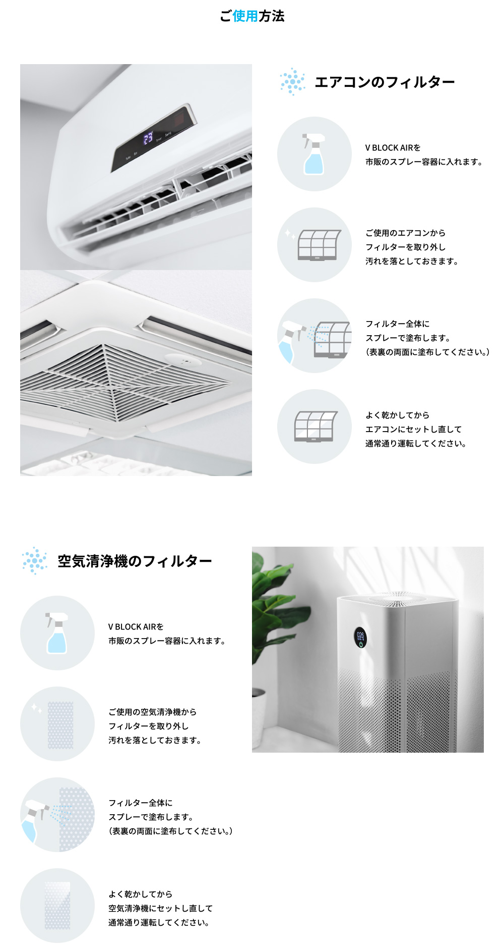 
	●エアコンのフィルター
	1.V BLOCK AIRを市販のスプレー容器に入れます。	2.ご使用のエアコンからフィルターを取り外し汚れを落としておきます。
	3.フィルター全体にスプレーで塗布します。（表裏の両面に塗布してください。）	4.よく乾かしてからエアコンにセットし直して通常通り運転してください。
	
	●空気清浄機のフィルター
	1.V BLOCK AIRを市販のスプレー容器に入れます。	2.ご使用の空気清浄機からフィルターを取り外し汚れを落としておきます。
	3.フィルター全体にスプレーで塗布します。（表裏の両面に塗布してください。） 	4.よく乾かしてから空気清浄機にセットし直して通常通り運転してください。
	