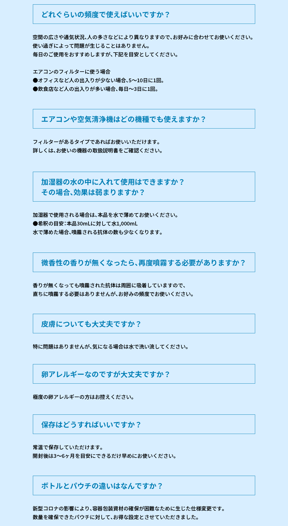 
	Q.効果はどれぐらい持続しますか？
	A.空間の広さや通気状況、人の多さなどにより異なりますので、一概にお答えはできませが、一度の噴霧で約●個（●京個）のダチョウ抗体が散布されます。
	
	Q.どれぐらいの頻度で使えばいいですか？
	A.空間の広さや通気状況、人の多さなどにより異なりますので、お好みに合わせてお使いください。
	使い過ぎによって問題が生じることはありません。毎日のご使用をおすすめしますが、下記を目安としてください。エアコンのフィルターに使う場合
	●オフィスなど人の出入りが少ない場合、5～10日に1回。
	●飲食店など人の出入りが多い場合、毎日～3日に1回。
	
	Q.エアコンや空気清浄機はどの機種でも使えますか？
	A.フィルターがあるタイプであればお使いいただけます。詳しくは、お使いの機器の取扱説明書をご確認ください。
	
	Q.加湿器の水の中に入れて使用はできますか？ その場合、効果は弱まりますか？
	A.加湿器で使用される場合は、本品を水で薄めてお使いください。●希釈の目安：本品30mLに対して水1,000mL　水で薄めた場合、噴霧される抗体の数も少なくなります。
	
	Q.微香性の香りが無くなったら、再度噴霧する必要がありますか？
	A.香りが無くなっても噴霧された抗体は周囲に吸着していますので、直ちに噴霧する必要はありませんが、お好みの頻度でお使いください。
	
	Q.皮膚についても大丈夫ですか？
	A.特に問題はありませんが、気になる場合は水で洗い流してください。
	
	Q.卵アレルギーなのですが大丈夫ですか？
	A.極度の卵アレルギーの方はお控えください。
	
	Q.保存はどうすればいいですか？
	A.常温で保存していただけます。
	開封後は3～6ヶ月を目安にできるだけ早めにお使いください。
	
	Q.ボトルとパウチの違いはなんですか？
	A.新型コロナの影響により、容器包装資材の確保が困難なために生じた仕様変更です。
	数量を確保できたパウチに対して、お得な設定とさせていただきました。