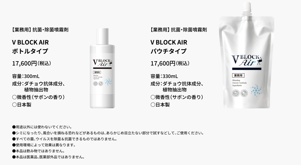 
	【業務用】 抗菌・除菌噴霧剤
V BLOCK AIR,ボトルタイプ,16,000円（税別）,容量：300mL,成分：ダチョウ抗体成分、植物抽出物,○微香性（サボンの香り）,○日本製

【業務用】 抗菌・除菌噴霧剤,V BLOCK AIR,パウチタイプ,16,000円（税別）,容量：330mL,成分：ダチョウ抗体成分、植物抽出物,○微香性（サボンの香り）,○日本製
●用途以外には使わないでください。
●シミになったり、風合いを損ねる恐れなどがあるものは、あらかじめ目立たない部分で試すなどして、ご使用ください。
●すべての菌、ウイルスを除菌＆抗菌できるものではありません。
●使用環境によって効果は異なります。
●本品は飲み物ではありません。
●本品は医薬品、医薬部外品ではありません。
